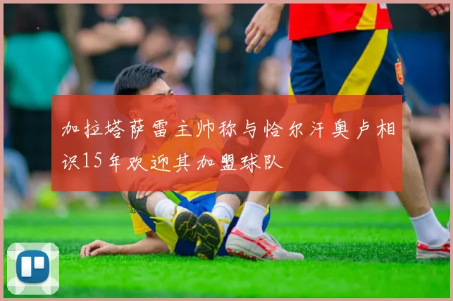 加拉塔萨雷主帅称与恰尔汗奥卢相识15年欢迎其加盟球队