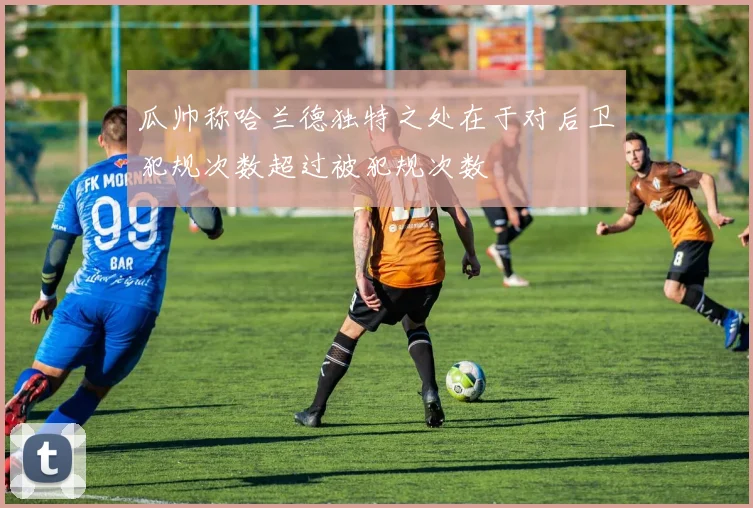 瓜帅称哈兰德独特之处在于对后卫犯规次数超过被犯规次数