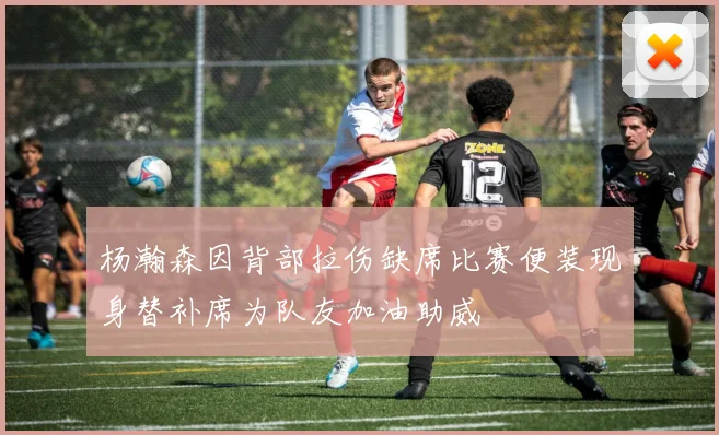 杨瀚森因背部拉伤缺席比赛便装现身替补席为队友加油助威