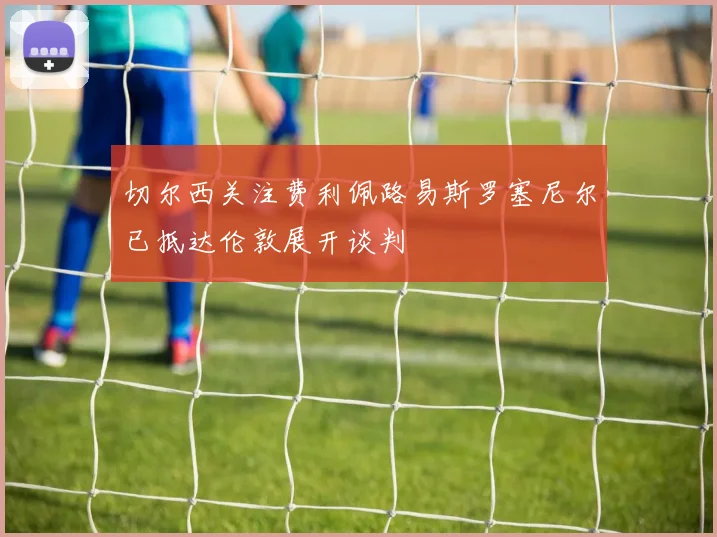 切尔西关注费利佩路易斯罗塞尼尔已抵达伦敦展开谈判