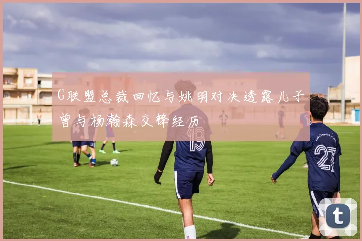 G联盟总裁回忆与姚明对决透露儿子曾与杨瀚森交锋经历