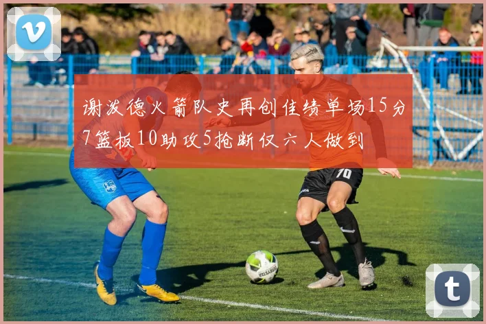 谢泼德火箭队史再创佳绩单场15分7篮板10助攻5抢断仅六人做到