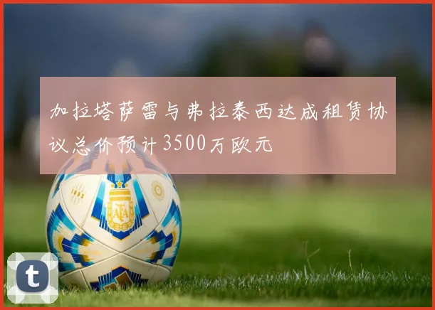 加拉塔萨雷与弗拉泰西达成租赁协议总价预计3500万欧元