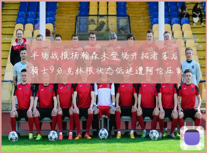 半场战报杨瀚森未登场开拓者落后骑士9分克林根状态低迷遭阿伦压制