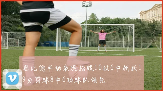 恩比德半场表现抢眼10投6中斩获19分罚球8中6助球队领先