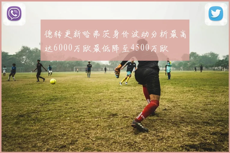 德转更新哈弗茨身价波动分析最高达6000万欧最低降至4500万欧
