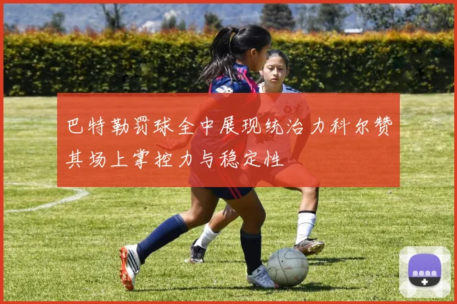 巴特勒罚球全中展现统治力科尔赞其场上掌控力与稳定性