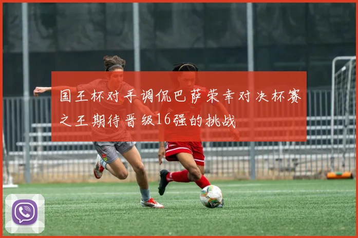 国王杯对手调侃巴萨荣幸对决杯赛之王期待晋级16强的挑战