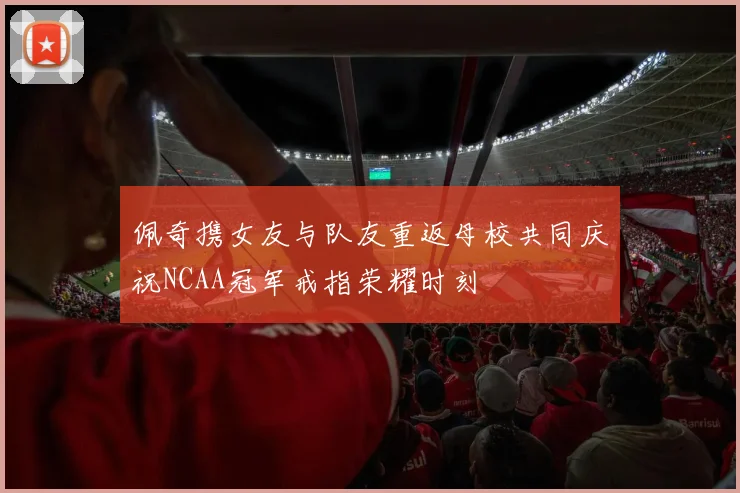 佩奇携女友与队友重返母校共同庆祝NCAA冠军戒指荣耀时刻