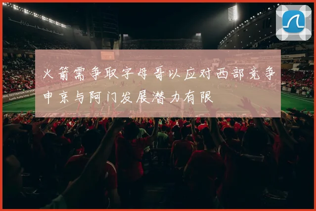火箭需争取字母哥以应对西部竞争申京与阿门发展潜力有限