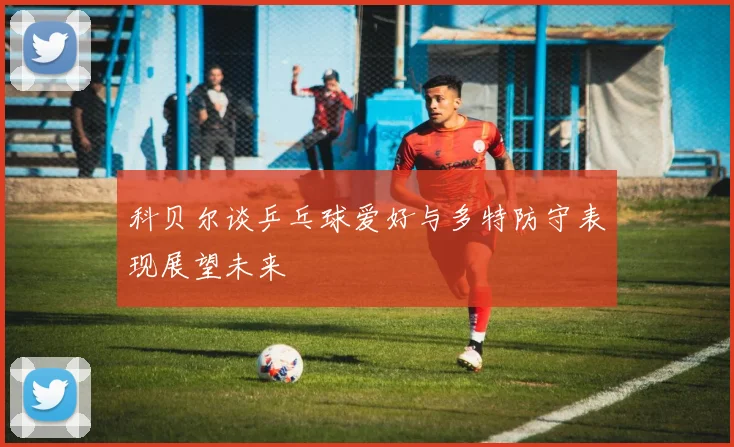 科贝尔谈乒乓球爱好与多特防守表现展望未来