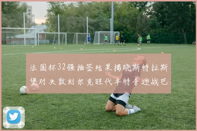 法国杯32强抽签结果揭晓斯特拉斯堡对决敦刻尔克旺代丰特奈迎战巴黎圣日耳曼