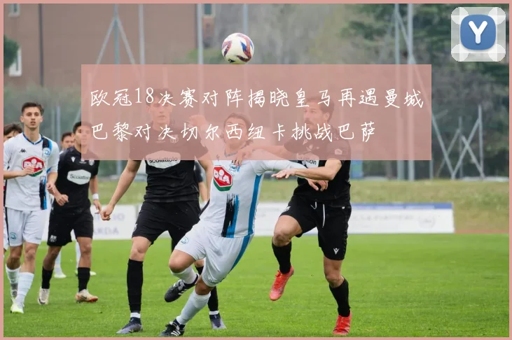 欧冠18决赛对阵揭晓皇马再遇曼城巴黎对决切尔西纽卡挑战巴萨