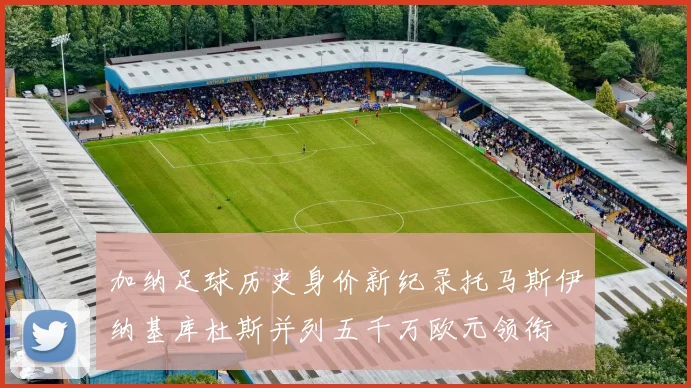 加纳足球历史身价新纪录托马斯伊纳基库杜斯并列五千万欧元领衔