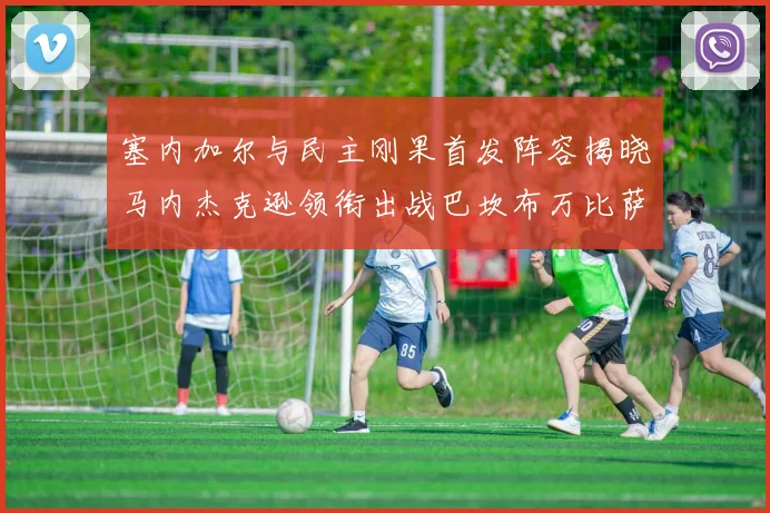 塞内加尔与民主刚果首发阵容揭晓马内杰克逊领衔出战巴坎布万比萨卡同场竞技