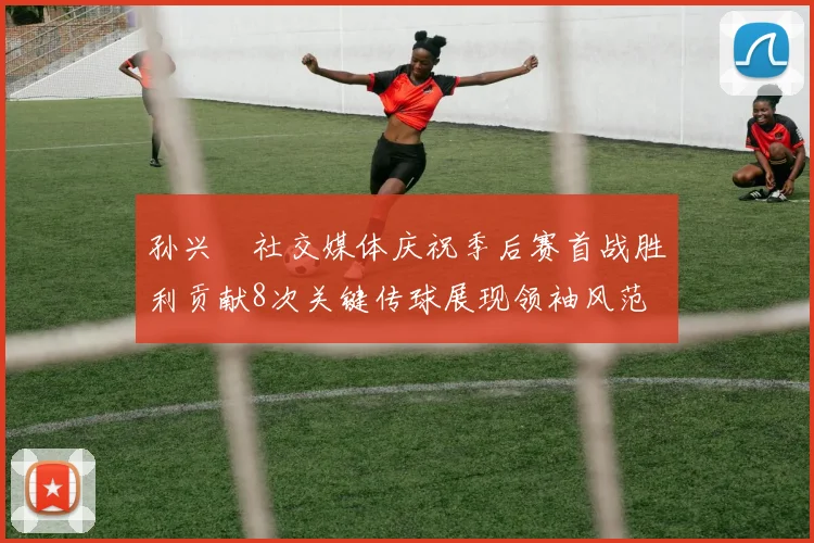 孙兴慜社交媒体庆祝季后赛首战胜利贡献8次关键传球展现领袖风范