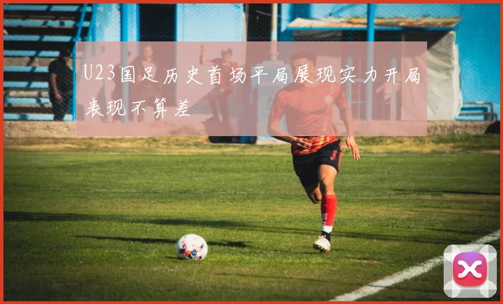 U23国足历史首场平局展现实力开局表现不算差