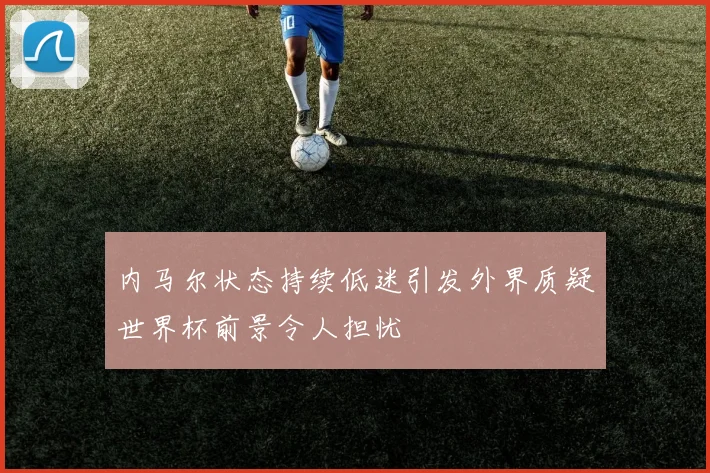 内马尔状态持续低迷引发外界质疑世界杯前景令人担忧