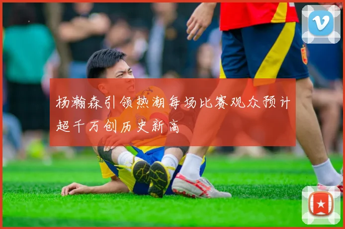 杨瀚森引领热潮每场比赛观众预计超千万创历史新高