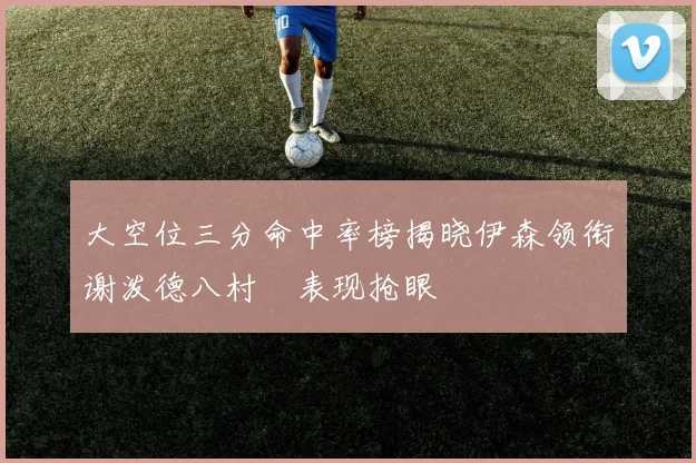 大空位三分命中率榜揭晓伊森领衔谢泼德八村塁表现抢眼