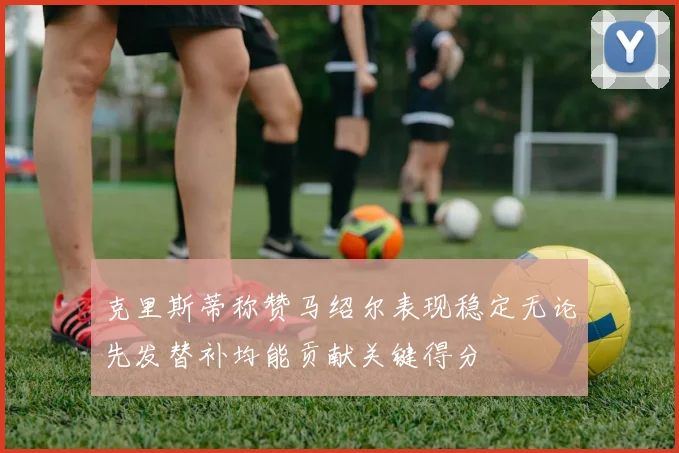 克里斯蒂称赞马绍尔表现稳定无论先发替补均能贡献关键得分