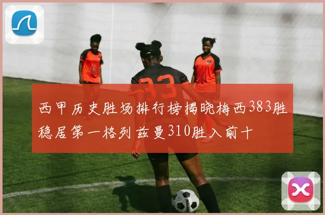 西甲历史胜场排行榜揭晓梅西383胜稳居第一格列兹曼310胜入前十