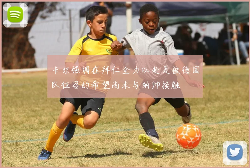 卡尔强调在拜仁全力以赴是被德国队征召的希望尚未与纳帅接触
