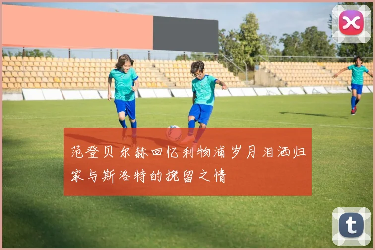 范登贝尔赫回忆利物浦岁月泪洒归家与斯洛特的挽留之情