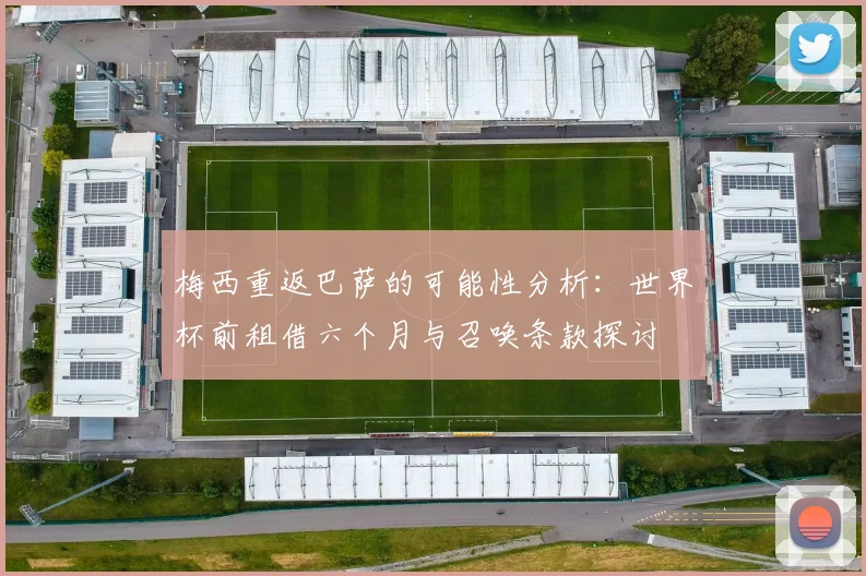 梅西重返巴萨的可能性分析：世界杯前租借六个月与召唤条款探讨