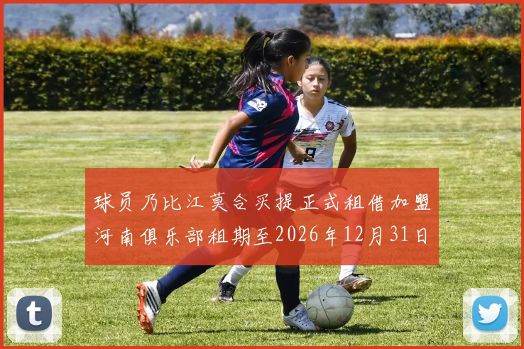 球员乃比江莫合买提正式租借加盟河南俱乐部租期至2026年12月31日