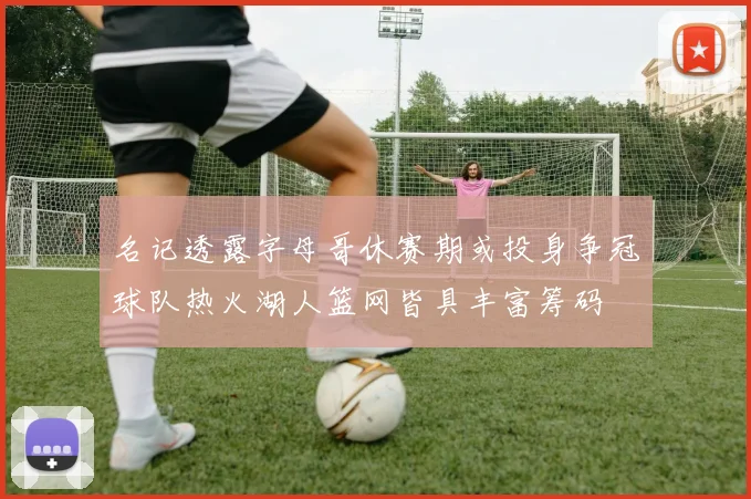 名记透露字母哥休赛期或投身争冠球队热火湖人篮网皆具丰富筹码
