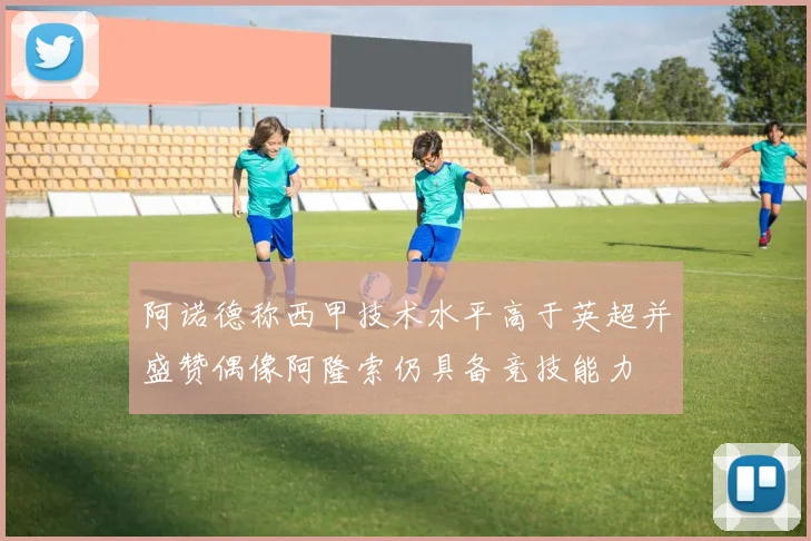 阿诺德称西甲技术水平高于英超并盛赞偶像阿隆索仍具备竞技能力