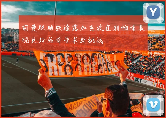 前曼联助教透露加克波在利物浦表现良好或将寻求新挑战