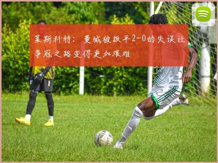 莱斯科特：曼城被扳平2-0的失误让争冠之路变得更加艰难
