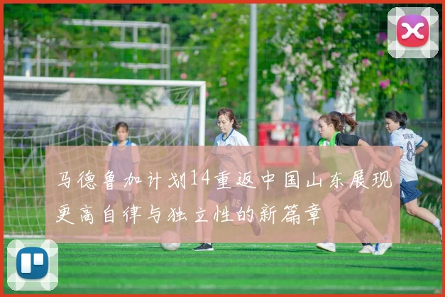 马德鲁加计划14重返中国山东展现更高自律与独立性的新篇章
