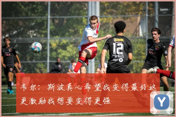 韦尔：斯波真心希望我变得最好这更激励我想要变得更强