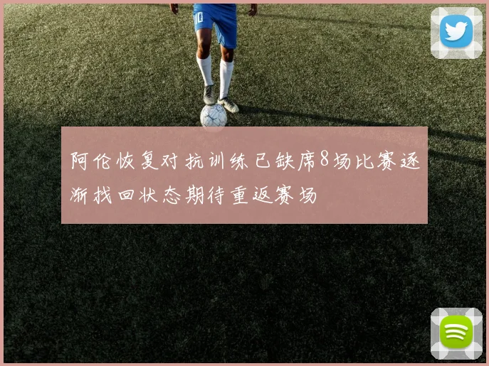 阿伦恢复对抗训练已缺席8场比赛逐渐找回状态期待重返赛场