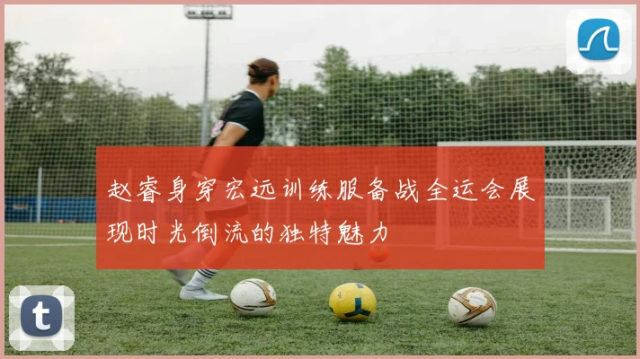 赵睿身穿宏远训练服备战全运会展现时光倒流的独特魅力