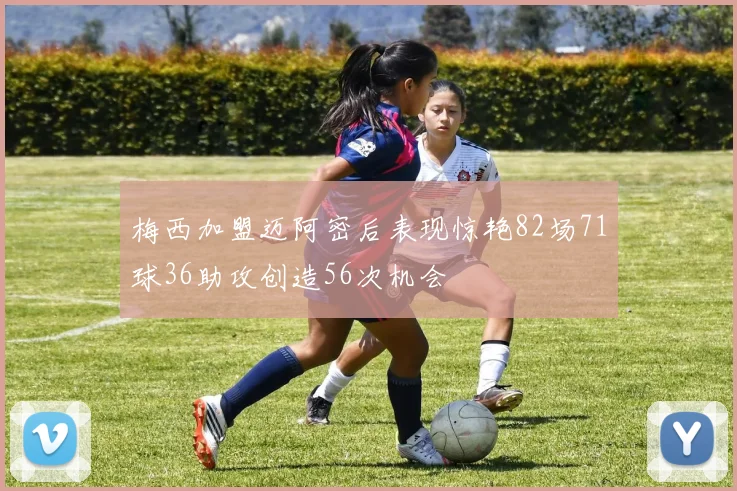 梅西加盟迈阿密后表现惊艳82场71球36助攻创造56次机会