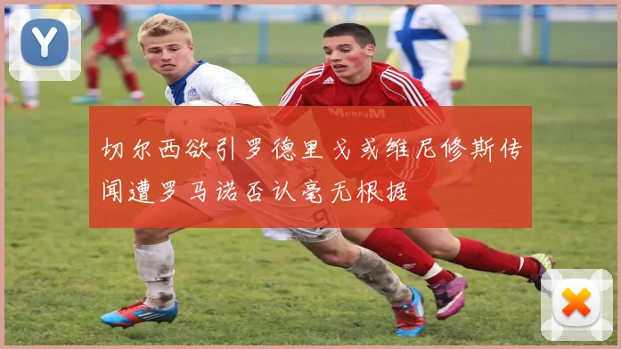 切尔西欲引罗德里戈或维尼修斯传闻遭罗马诺否认毫无根据