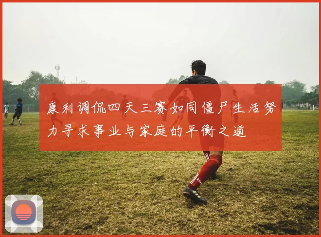 康利调侃四天三赛如同僵尸生活努力寻求事业与家庭的平衡之道