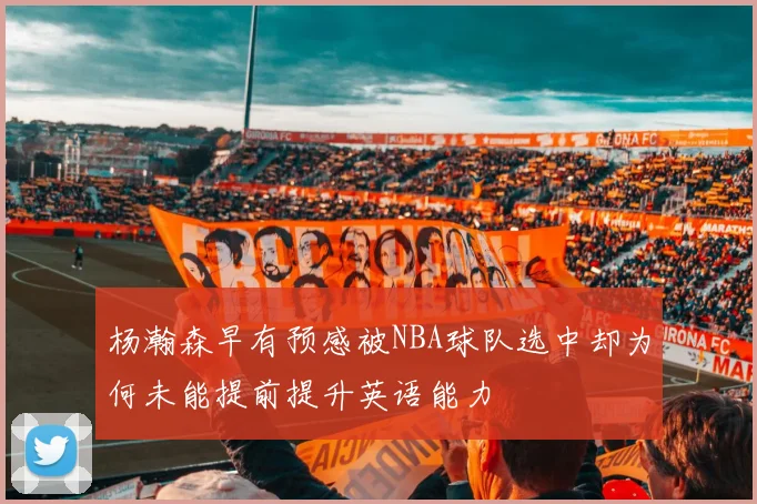 杨瀚森早有预感被NBA球队选中却为何未能提前提升英语能力