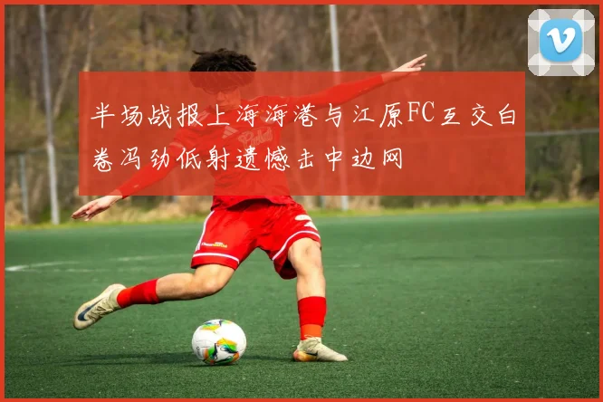 半场战报上海海港与江原FC互交白卷冯劲低射遗憾击中边网