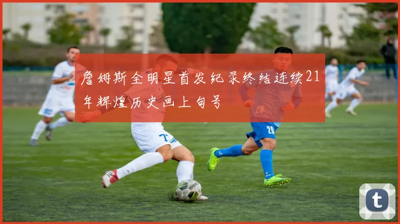 詹姆斯全明星首发纪录终结连续21年辉煌历史画上句号